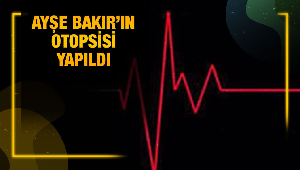 Aniden rahatsızlanarak yaşamını yitiren Ayşe Bakır’ın kan ve doku örnekleri alındı